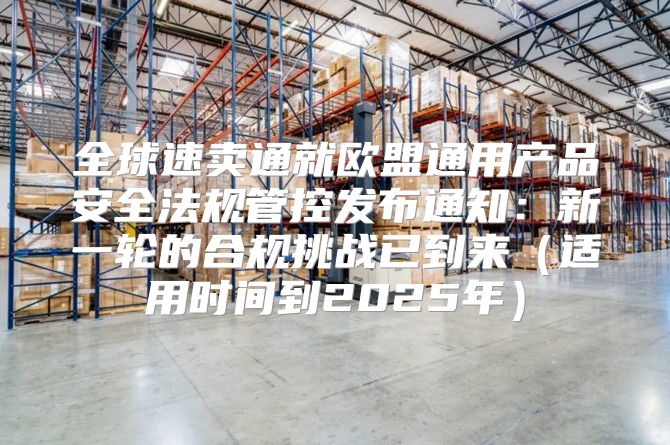 全球速卖通就欧盟通用产品安全法规管控发布通知：新一轮的合规挑战已到来适用时间到2025年