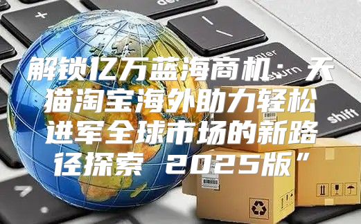 解锁亿万蓝海商机：天猫淘宝海外助力轻松进军全球市场的新路径探索 2025版”