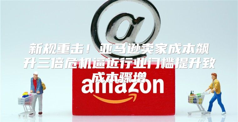新规重击！亚马逊卖家成本飙升三倍危机逼近行业门槛提升致成本骤增