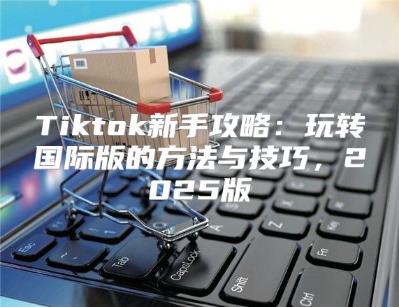 Tiktok新手攻略：玩转国际版的方法与技巧，2025版