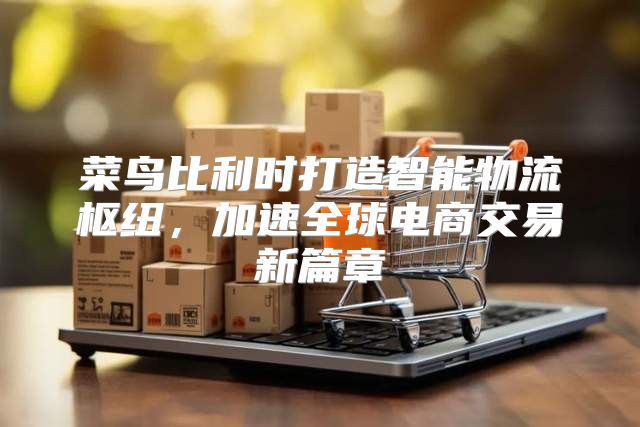 菜鸟比利时打造智能物流枢纽，加速全球电商交易新篇章