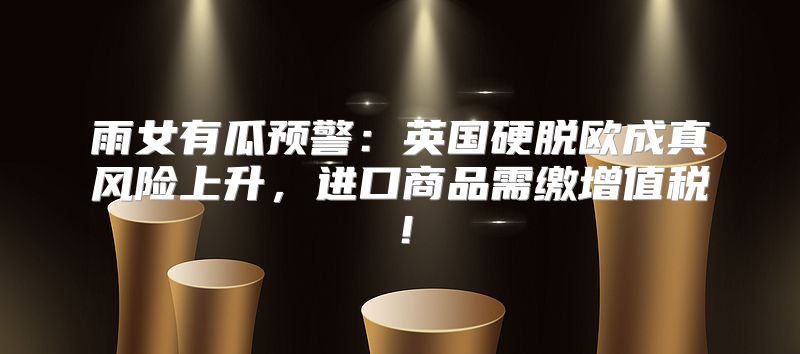 雨女有瓜预警：英国硬脱欧成真风险上升，进口商品需缴增值税！