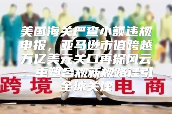 美国海关严查小额违规申报，亚马逊市值跨越万亿美元关口再探风云：重塑合规新规路径引全球关注