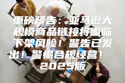 重磅预告：亚马逊大规模商品链接将面临下架风险！警告已发出！警惕合规经营！ 2025版