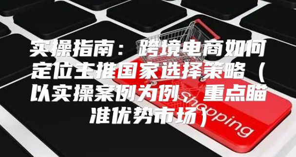 实操指南：跨境电商如何定位主推国家选择策略以实操案例为例，重点瞄准优势市场