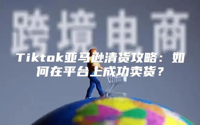 Tiktok亚马逊清货攻略：如何在平台上成功卖货？