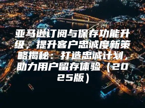 亚马逊订阅与保存功能升级，提升客户忠诚度新策略揭秘：打造忠诚计划，助力用户留存体验2025版