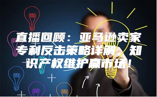 直播回顾：亚马逊卖家专利反击策略详解，知识产权维护赢市场！