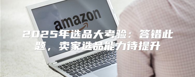 2025年选品大考验：答错此题，卖家选品能力待提升