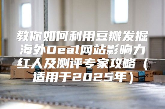 教你如何利用豆瓣发掘海外Deal网站影响力红人及测评专家攻略适用于2025年