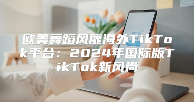欧美舞蹈风靡海外TikTok平台：2025年国际版TikTok新风尚