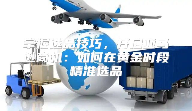 掌握选品技巧，开启亚马逊商机：如何在黄金时段精准选品