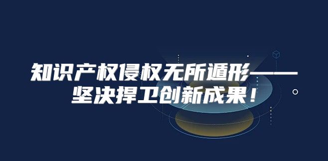 知识产权侵权无所遁形——坚决捍卫创新成果！