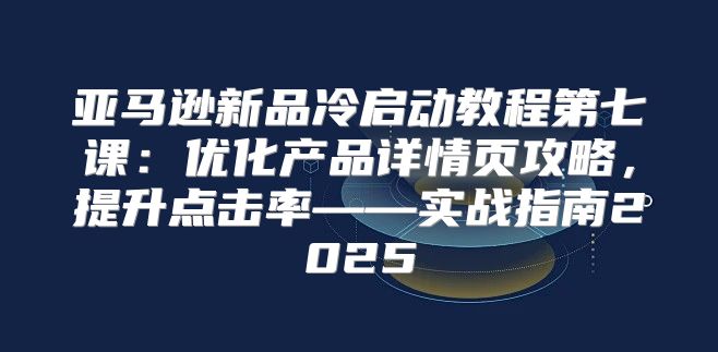 亚马逊新品冷启动教程第七课：优化产品详情页攻略，提升点击率——实战指南2025