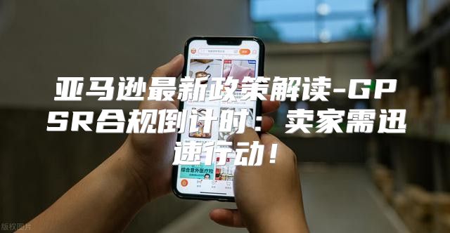 亚马逊最新政策解读-GPSR合规倒计时：卖家需迅速行动！