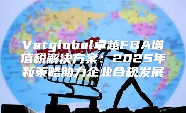 Vatglobal卓越FBA增值税解决方案：2025年新策略助力企业合规发展