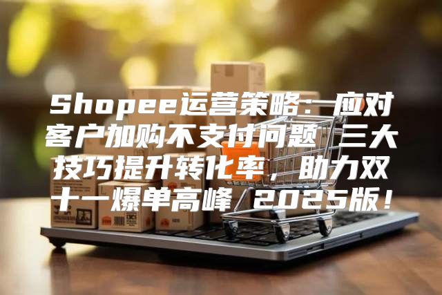 Shopee运营策略：应对客户加购不支付问题 三大技巧提升转化率，助力双十一爆单高峰 2025版！