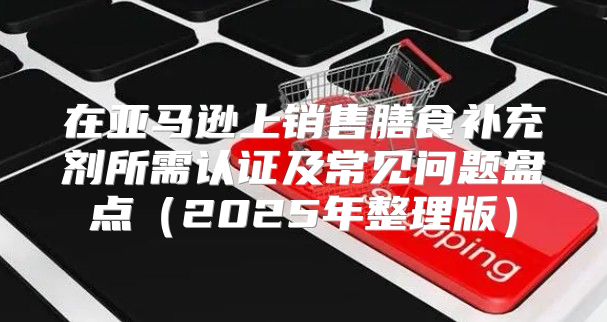 在亚马逊上销售膳食补充剂所需认证及常见问题盘点2025年整理版