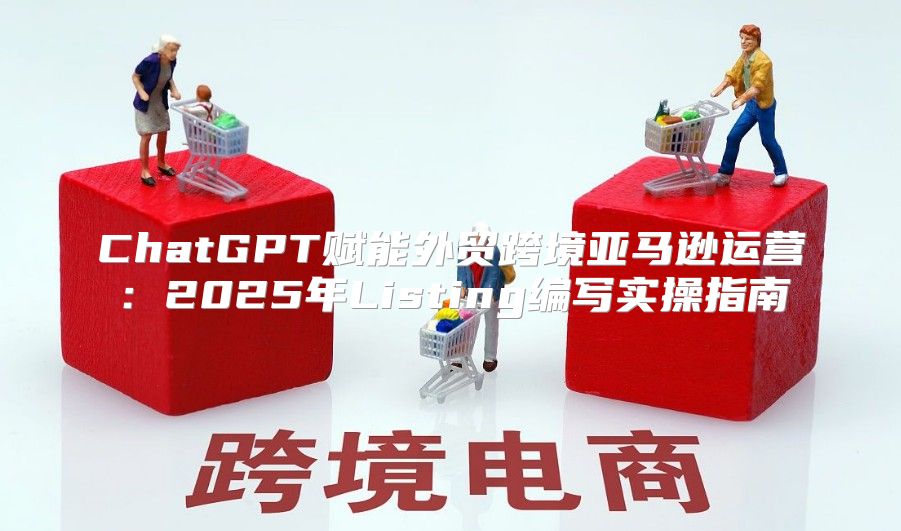 ChatGPT赋能外贸跨境亚马逊运营：2025年Listing编写实操指南