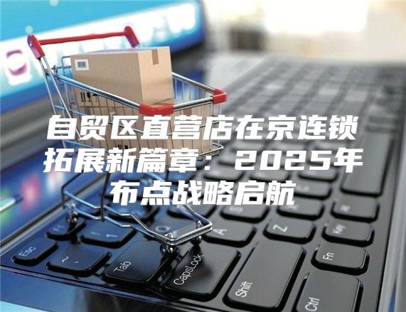 自贸区直营店在京连锁拓展新篇章：2025年布点战略启航