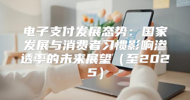 电子支付发展态势：国家发展与消费者习惯影响渗透率的未来展望至2025