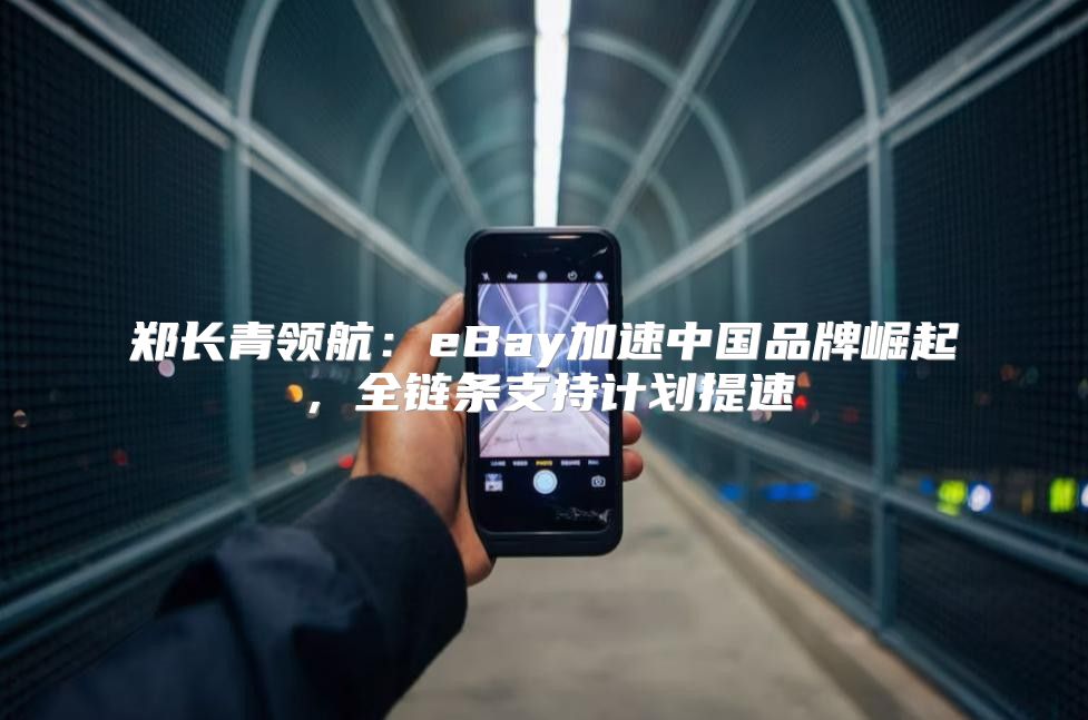 郑长青领航：eBay加速中国品牌崛起，全链条支持计划提速