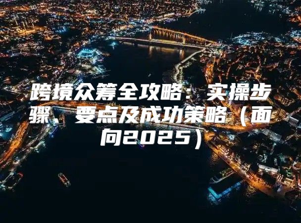 跨境众筹全攻略：实操步骤、要点及成功策略面向2025
