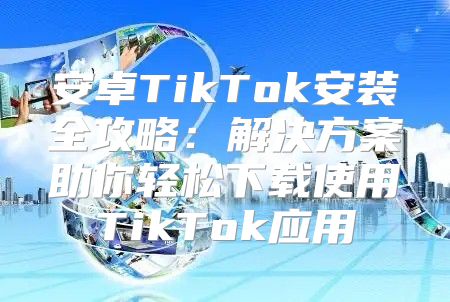 安卓TikTok安装全攻略：解决方案助你轻松下载使用TikTok应用