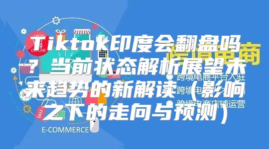 Tiktok印度会翻盘吗？当前状态解析展望未来趋势的新解读影响之下的走向与预测