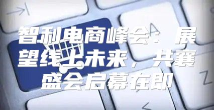 智利电商峰会：展望线上未来，共襄盛会启幕在即