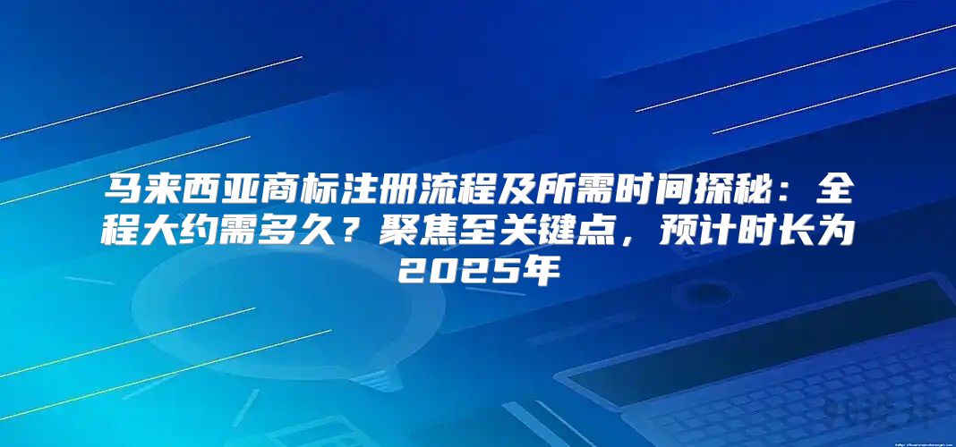 马来西亚商标注册流程及所需时间探秘：全程大约需多久？聚焦至关键点，预计时长为2025年