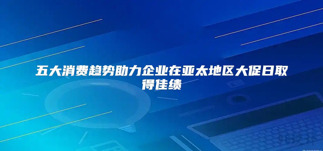 五大消费趋势助力企业在亚太地区大促日取得佳绩