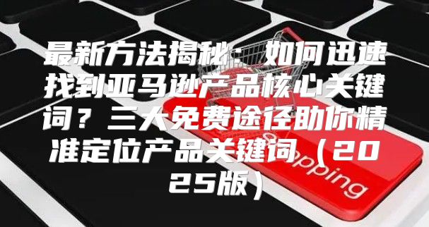 最新方法揭秘：如何迅速找到亚马逊产品核心关键词？三大免费途径助你精准定位产品关键词2025版