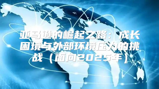 亚马逊的崛起之路：成长困境与外部环境压力的挑战面向2025年