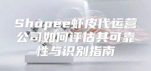 Shopee虾皮代运营公司如何评估其可靠性与识别指南