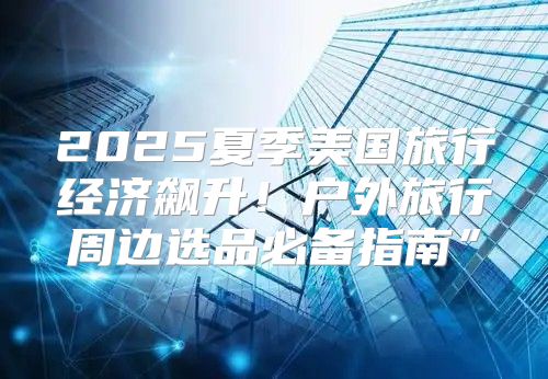 2025夏季美国旅行经济飙升！户外旅行周边选品必备指南”