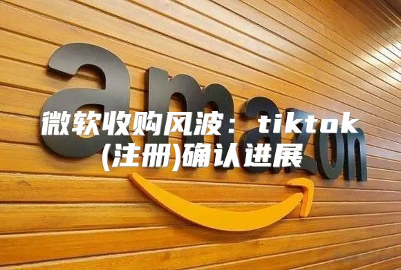 微软收购风波：tiktok(注册)确认进展