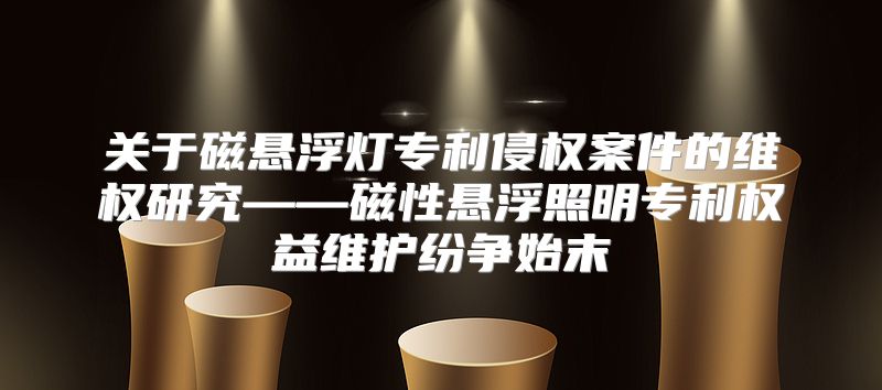 关于磁悬浮灯专利侵权案件的维权研究——磁性悬浮照明专利权益维护纷争始末