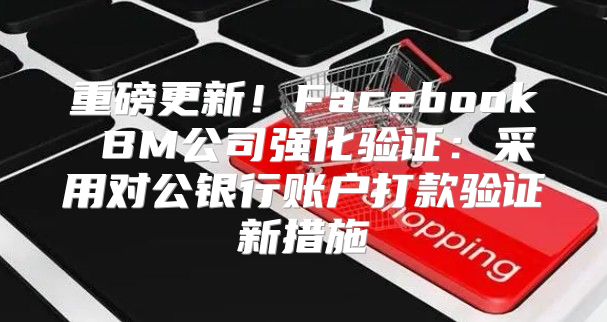 重磅更新！Facebook BM公司强化验证：采用对公银行账户打款验证新措施