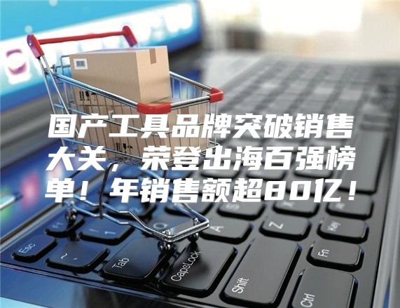 国产工具品牌突破销售大关，荣登出海百强榜单！年销售额超80亿！