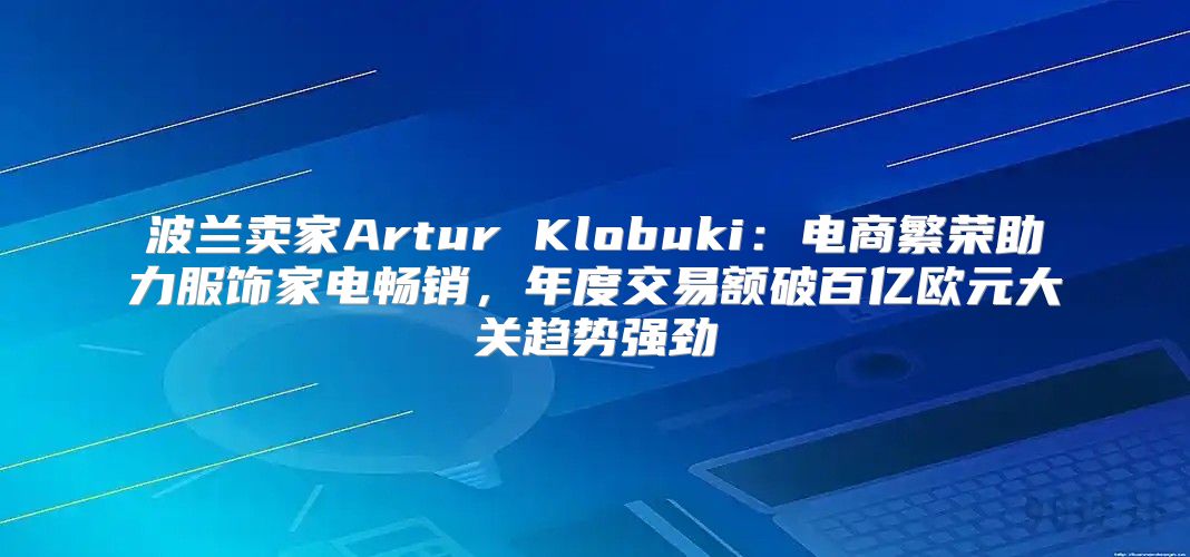 波兰卖家Artur Klobuki：电商繁荣助力服饰家电畅销，年度交易额破百亿欧元大关趋势强劲