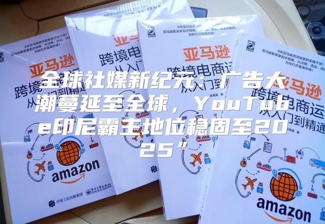 全球社媒新纪元：广告大潮蔓延至全球，YouTube印尼霸主地位稳固至2025”