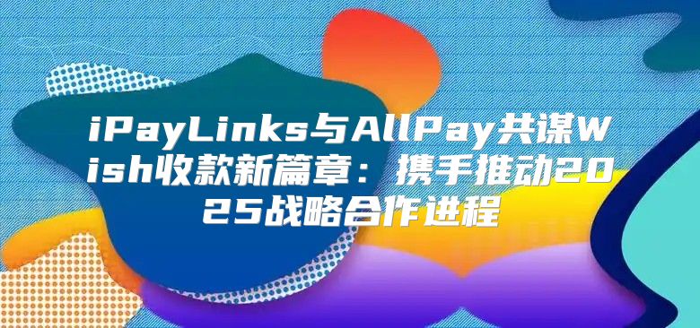 iPayLinks与AllPay共谋Wish收款新篇章：携手推动2025战略合作进程