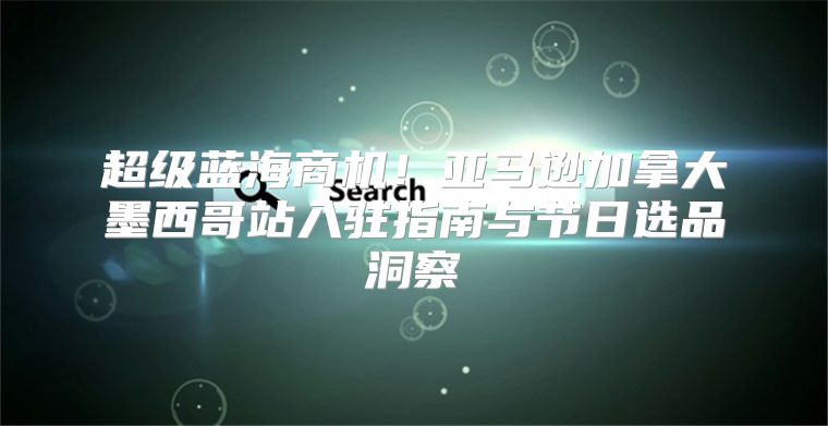 超级蓝海商机！亚马逊加拿大墨西哥站入驻指南与节日选品洞察
