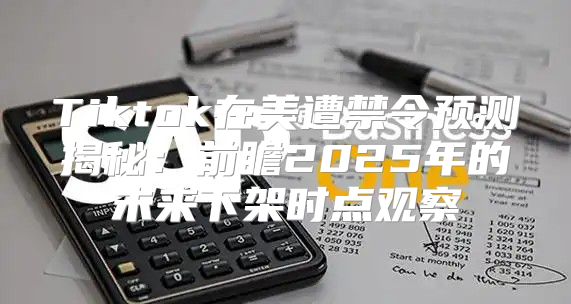 Tiktok在美遭禁令预测揭秘：前瞻2025年的未来下架时点观察