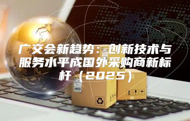 广交会新趋势：创新技术与服务水平成国外采购商新标杆2025