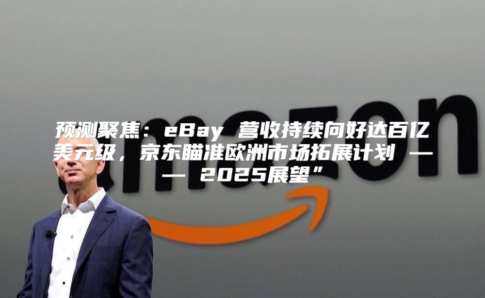 预测聚焦：eBay 营收持续向好达百亿美元级，京东瞄准欧洲市场拓展计划 —— 2025展望”