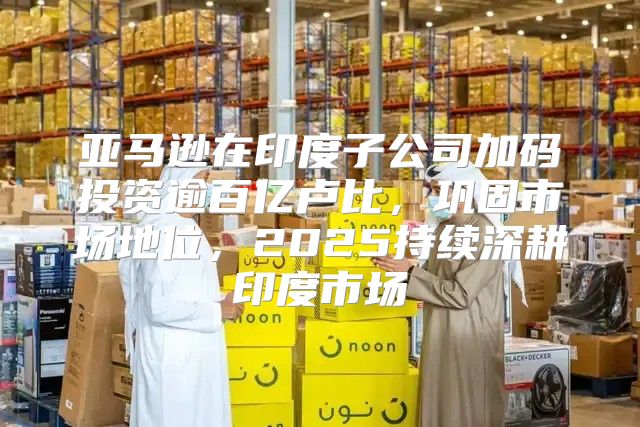亚马逊在印度子公司加码投资逾百亿卢比，巩固市场地位，2025持续深耕印度市场