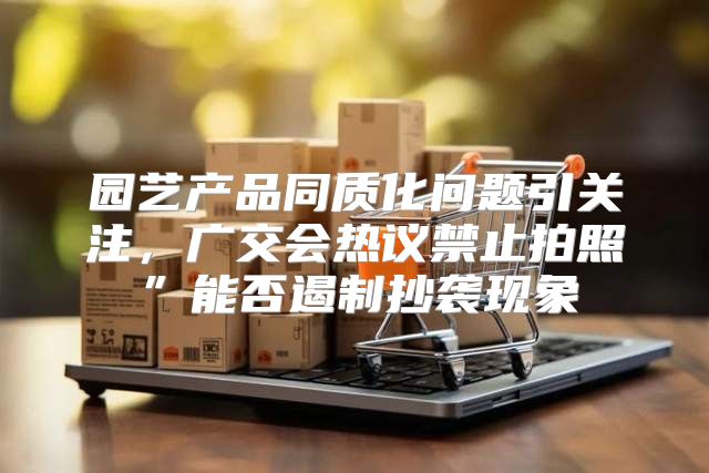 园艺产品同质化问题引关注，广交会热议禁止拍照”能否遏制抄袭现象