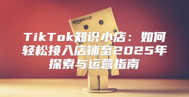 TikTok知识小店：如何轻松接入店铺至2025年探索与运营指南